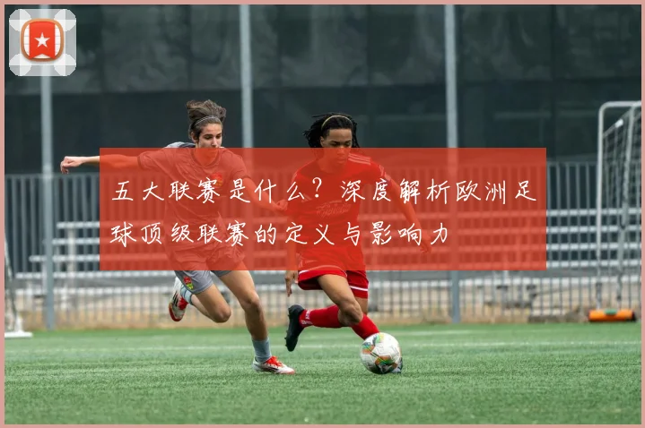 五大联赛是什么?深度解析欧洲足球顶级联赛的定义与影响力
