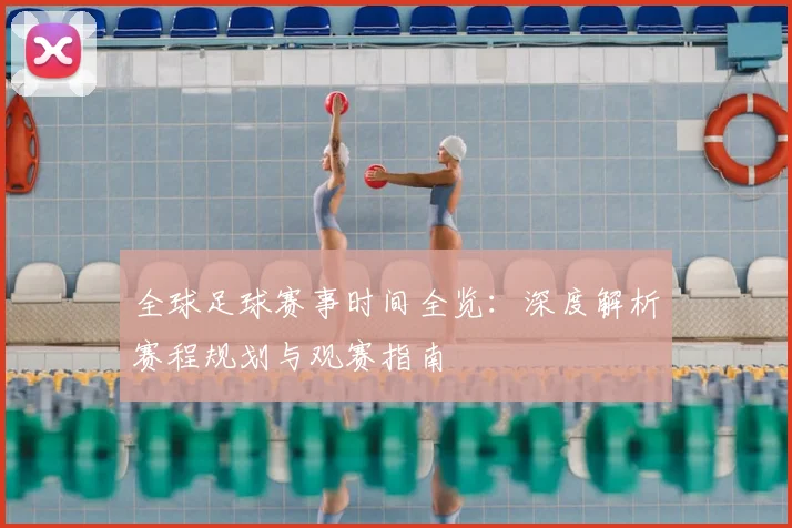 全球足球赛事时间全览：深度解析赛程规划与观赛指南