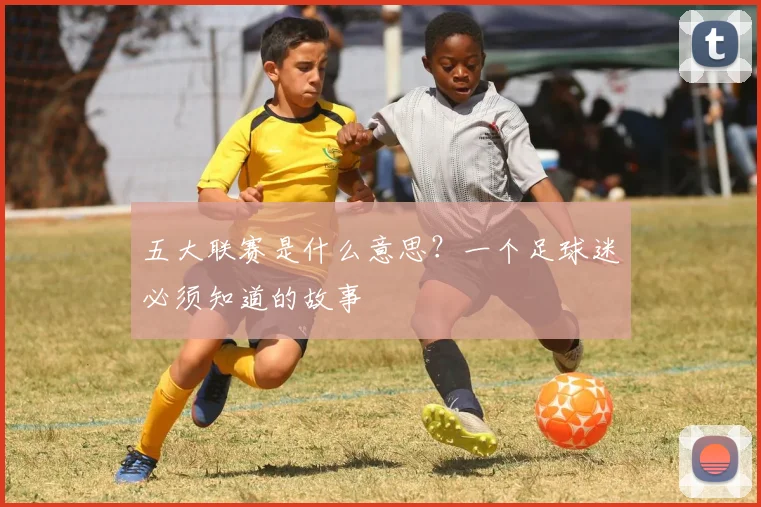 五大联赛是什么意思?一个足球迷必须知道的故事