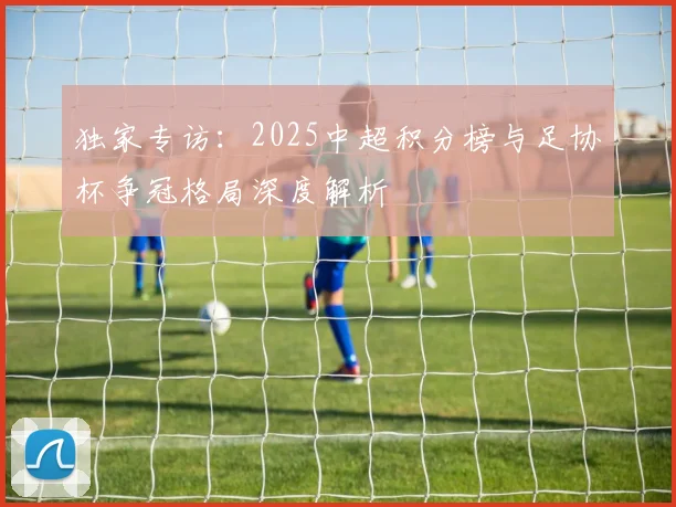 独家专访:2025中超积分榜与足协杯争冠格局深度解析
