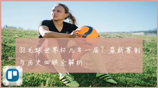 羽毛球世界杯几年一届？最新赛制与历史回顾全解析