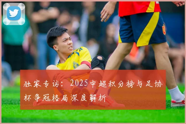独家专访：2025中超积分榜与足协杯争冠格局深度解析