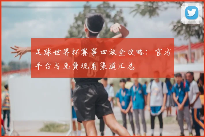 足球世界杯赛事回放全攻略:官方平台与免费观看渠道汇总